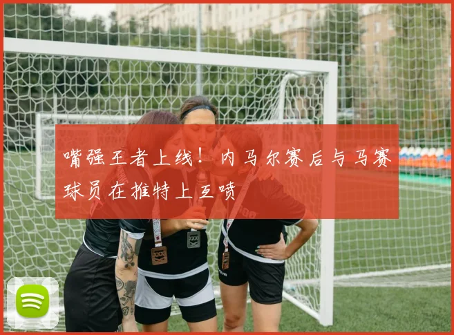 嘴强王者上线！内马尔赛后与马赛球员在推特上互喷