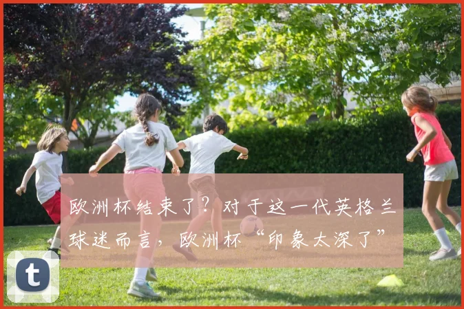 欧洲杯结束了？对于这一代英格兰球迷而言，欧洲杯“印象太深了”