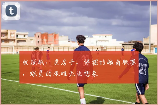收废纸，卖房子。停摆的越南联赛，球员的艰难无法想象
