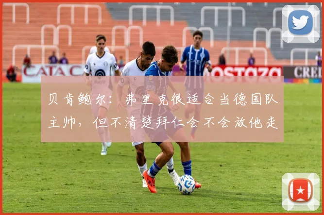 贝肯鲍尔：弗里克很适合当德国队主帅，但不清楚拜仁会不会放他走