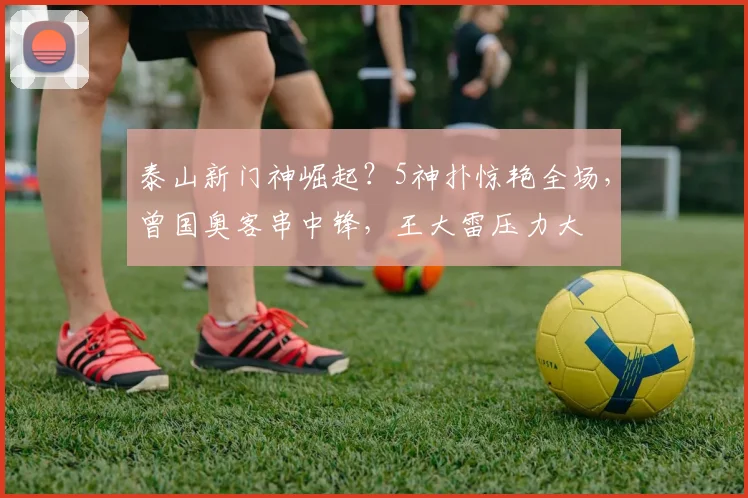 泰山新门神崛起？5神扑惊艳全场，曾国奥客串中锋，王大雷压力大