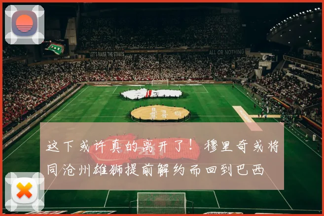 这下或许真的离开了！穆里奇或将同沧州雄狮提前解约而回到巴西