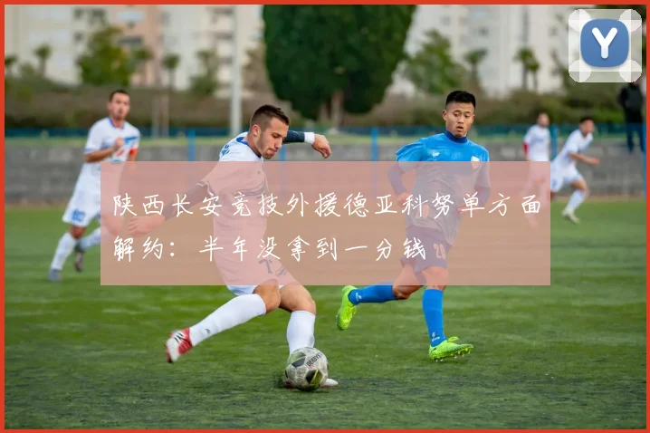 陕西长安竞技外援德亚科努单方面解约：半年没拿到一分钱