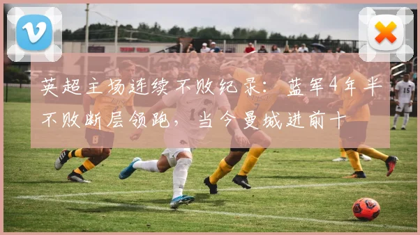 英超主场连续不败纪录：蓝军4年半不败断层领跑，当今曼城进前十