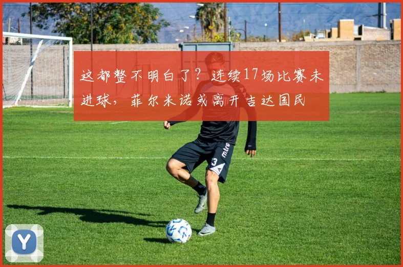 这都整不明白了？连续17场比赛未进球，菲尔米诺或离开吉达国民