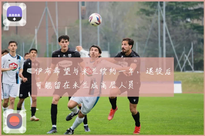 伊布希望与米兰续约一年，退役后可能留在米兰成高层人员