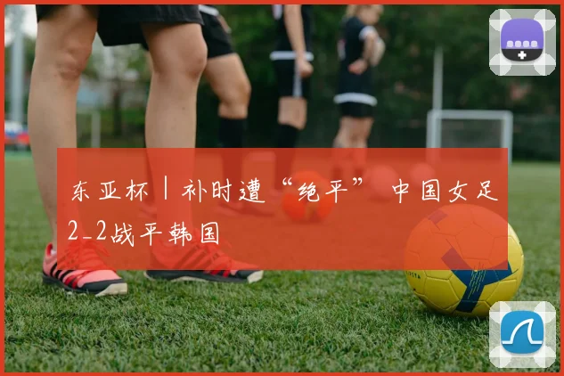 东亚杯｜补时遭“绝平” 中国女足2_2战平韩国