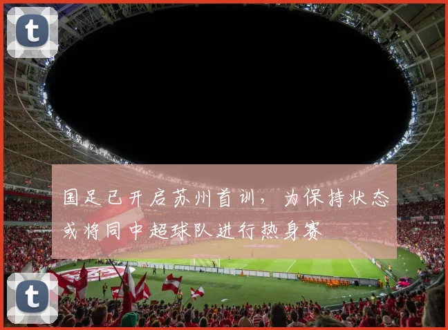 国足已开启苏州首训，为保持状态或将同中超球队进行热身赛