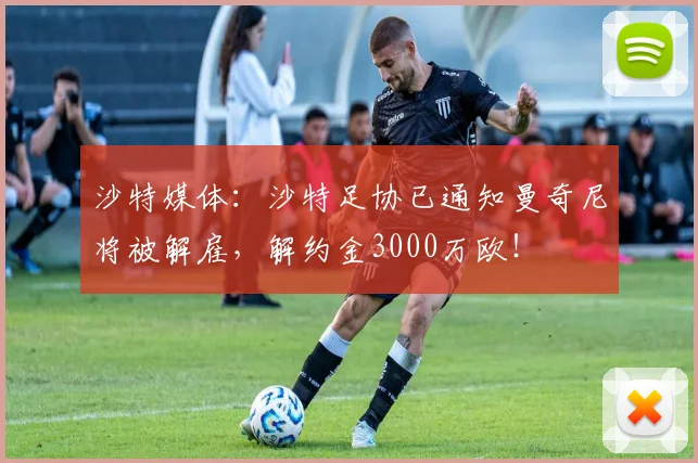 沙特媒体：沙特足协已通知曼奇尼将被解雇，解约金3000万欧！