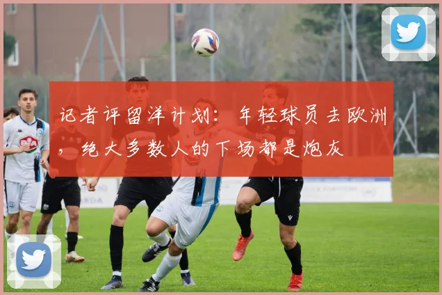 记者评留洋计划：年轻球员去欧洲，绝大多数人的下场都是炮灰