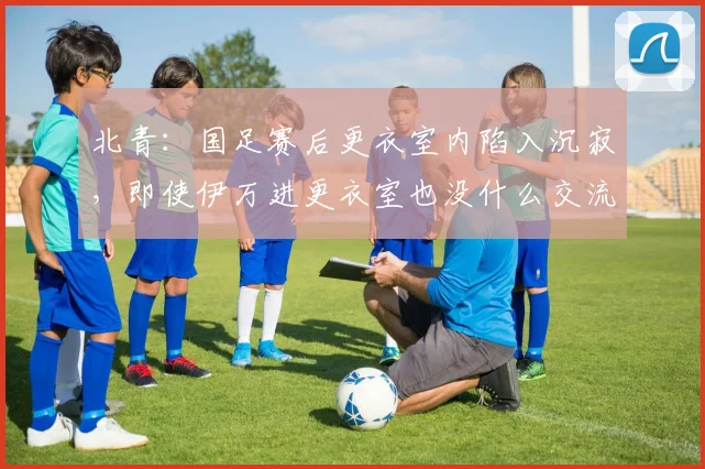 北青：国足赛后更衣室内陷入沉寂，即使伊万进更衣室也没什么交流
