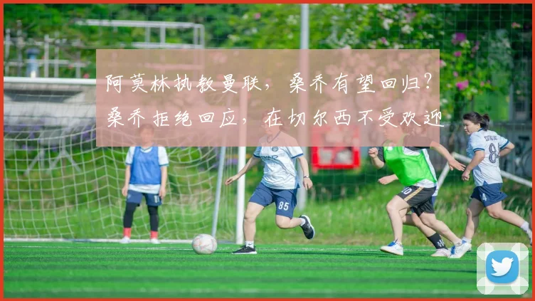 阿莫林执教曼联，桑乔有望回归？桑乔拒绝回应，在切尔西不受欢迎是真的吗？