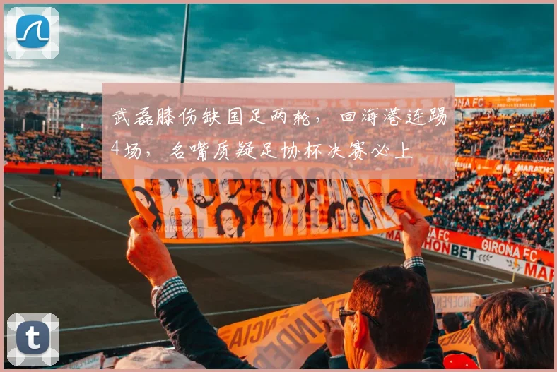 武磊膝伤缺国足两轮，回海港连踢4场，名嘴质疑足协杯决赛必上