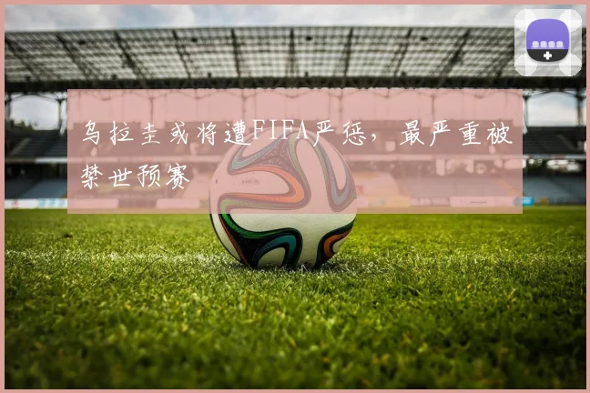 乌拉圭或将遭FIFA严惩，最严重被禁世预赛