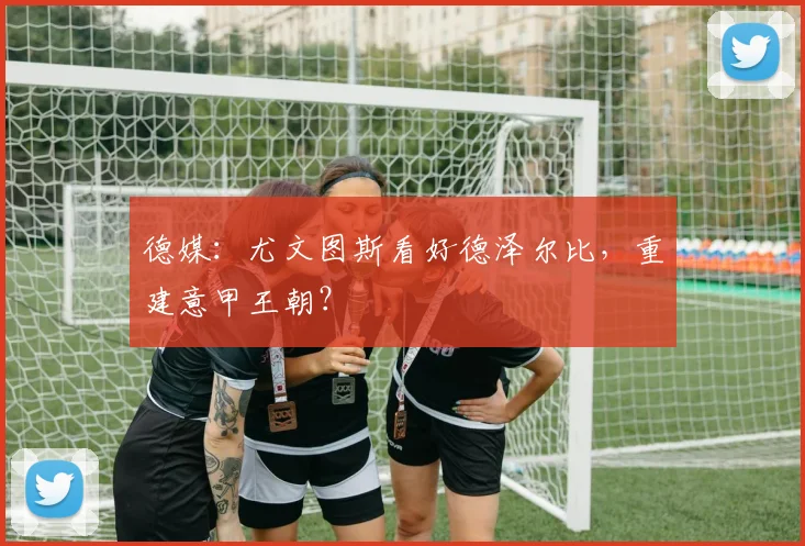 德媒：尤文图斯看好德泽尔比，重建意甲王朝？