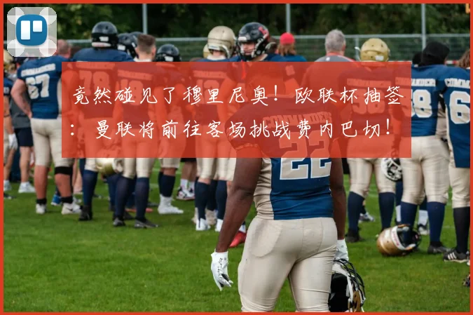 竟然碰见了穆里尼奥！欧联杯抽签：曼联将前往客场挑战费内巴切！