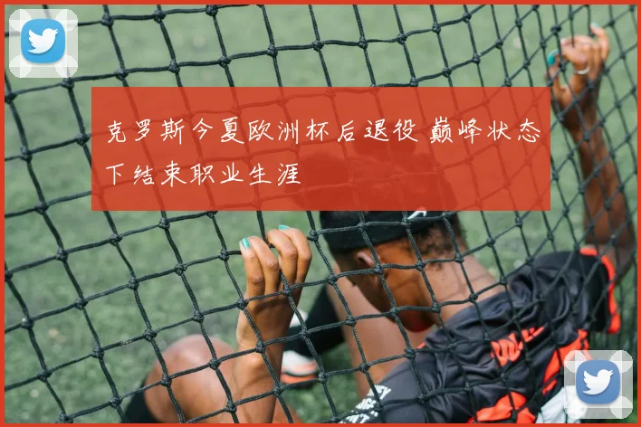 克罗斯今夏欧洲杯后退役 巅峰状态下结束职业生涯