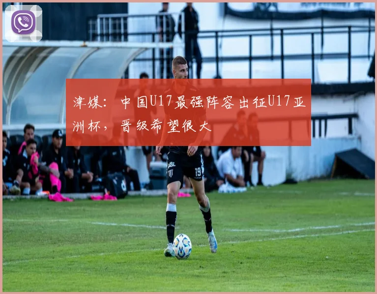 津媒：中国U17最强阵容出征U17亚洲杯，晋级希望很大